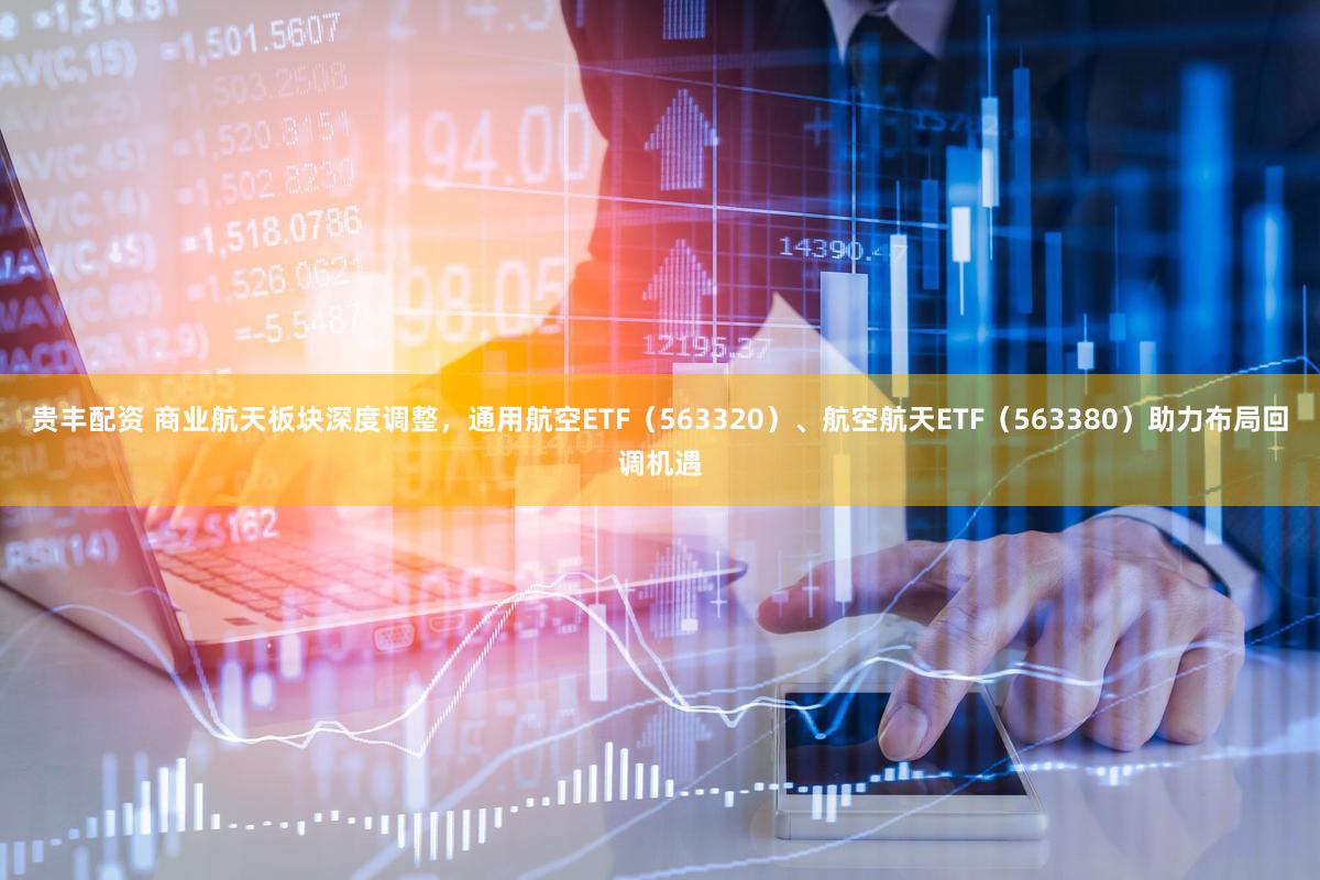 贵丰配资 商业航天板块深度调整，通用航空ETF（563320）、航空航天ETF（563380）助力布局回调机遇