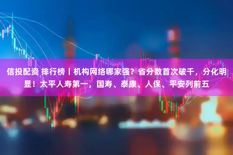 信投配资 排行榜丨机构网络哪家强？省分数首次破千，分化明显！太平人寿第一，国寿、泰康、人保、平安列前五