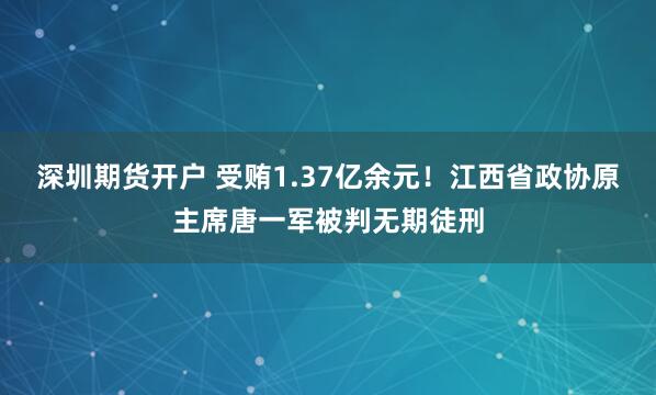 深圳期货开户 受贿1.37亿余元！江西省政协原主席唐一军被判无期徒刑