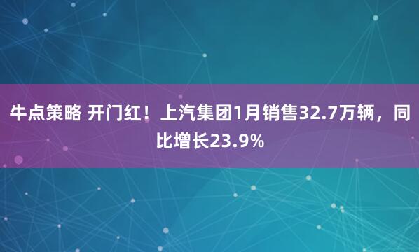 牛点策略 开门红！上汽集团1月销售32.7万辆，同比增长23.9%