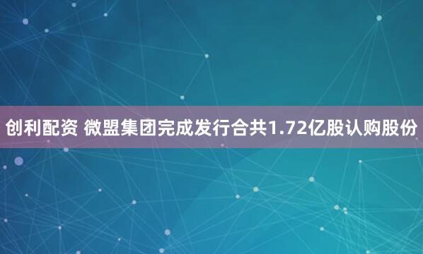 创利配资 微盟集团完成发行合共1.72亿股认购股份