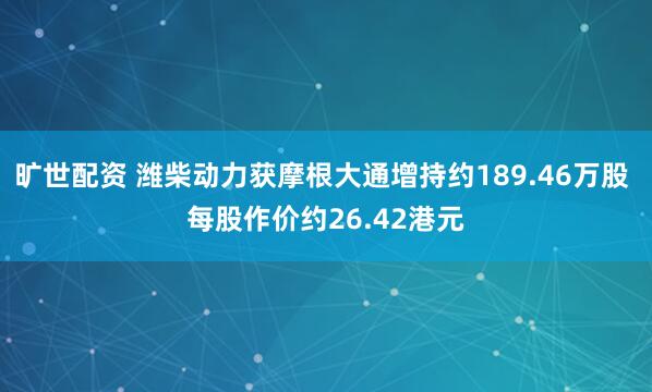 旷世配资 潍柴动力获摩根大通增持约189.46万股 每股作价约26.42港元