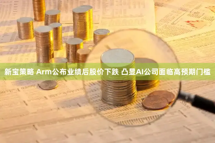 新宝策略 Arm公布业绩后股价下跌 凸显AI公司面临高预期门槛