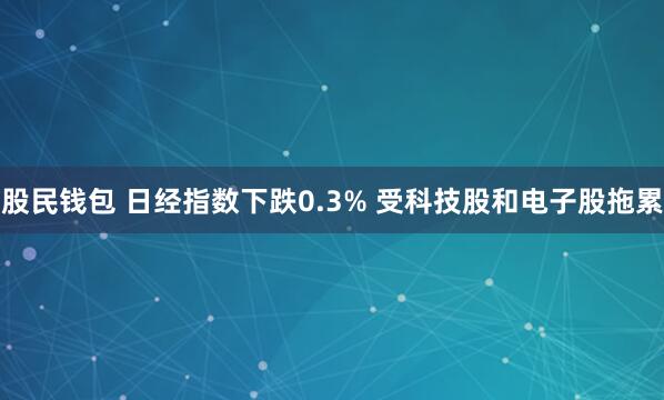 股民钱包 日经指数下跌0.3% 受科技股和电子股拖累