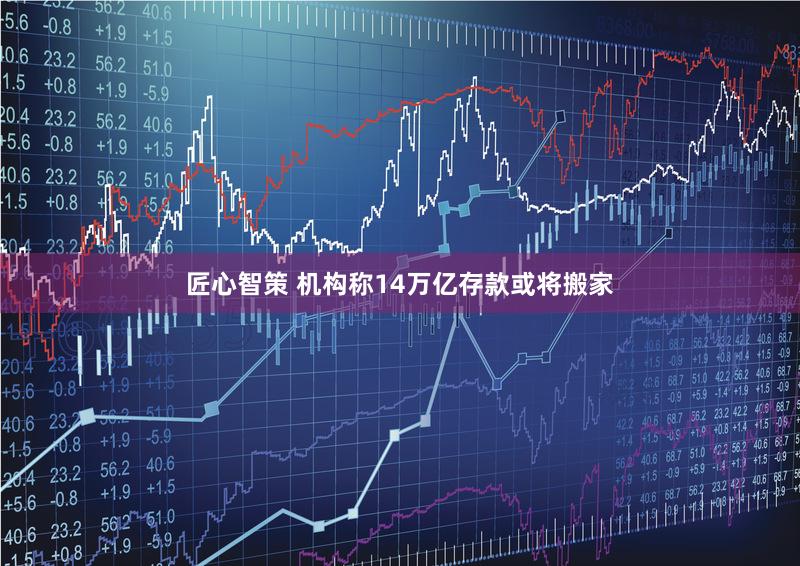 匠心智策 机构称14万亿存款或将搬家
