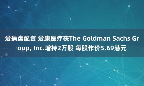 爱操盘配资 爱康医疗获The Goldman Sachs Group, Inc.增持2万股 每股作价5.69港元
