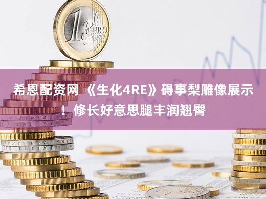 希恩配资网 《生化4RE》碍事梨雕像展示！修长好意思腿丰润翘臀