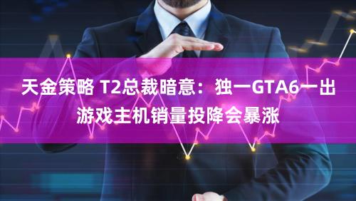 天金策略 T2总裁暗意：独一GTA6一出游戏主机销量投降会暴涨