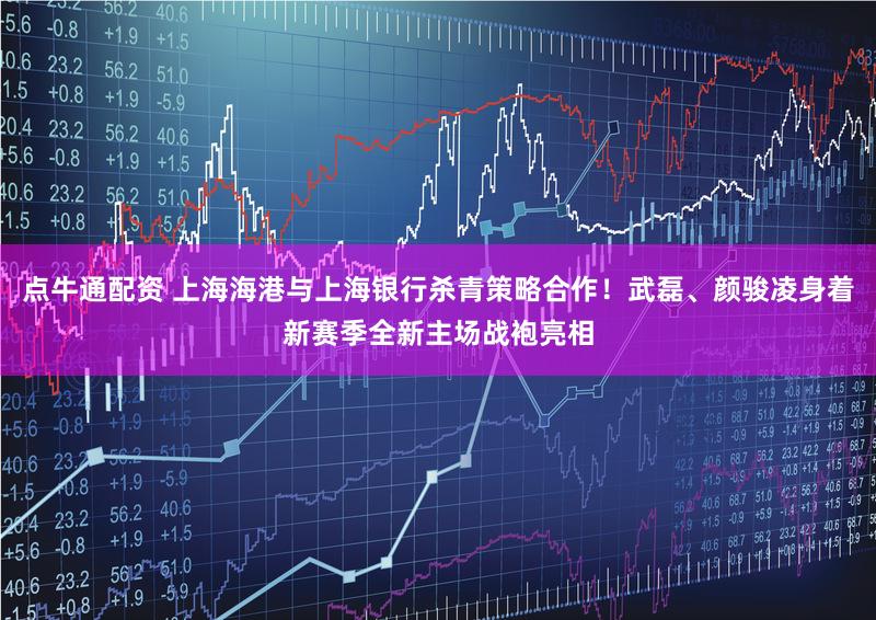 点牛通配资 上海海港与上海银行杀青策略合作！武磊、颜骏凌身着新赛季全新主场战袍亮相