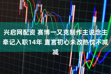 兴启网配资 赛博一又克制作主说念主牵记入职14年 直言初心未改热忱不减