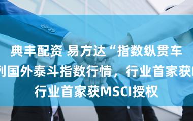 典丰配资 易方达“指数纵贯车”上线系列国外泰斗指数行情，行业首家获MSCI授权