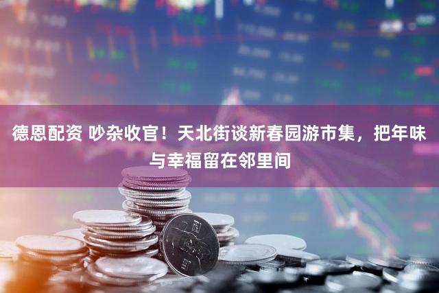 德恩配资 吵杂收官！天北街谈新春园游市集，把年味与幸福留在邻里间