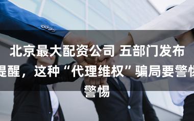 北京最大配资公司 五部门发布提醒，这种“代理维权”骗局要警惕