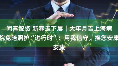 闻喜配资 新春走下层｜大年月吉上海病院免陪照护“进行时”：用我信守，换您安康