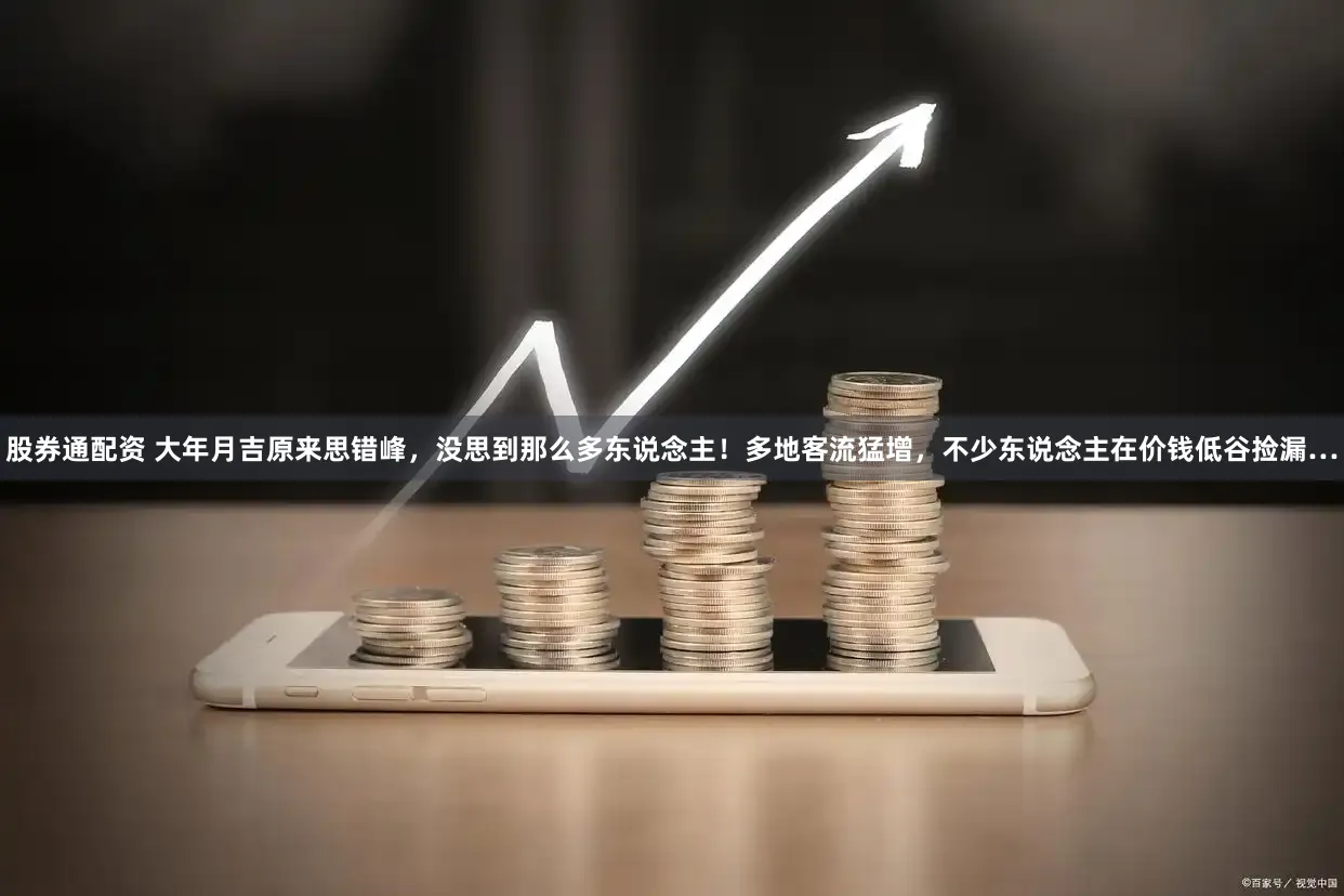 股券通配资 大年月吉原来思错峰，没思到那么多东说念主！多地客流猛增，不少东说念主在价钱低谷捡漏…