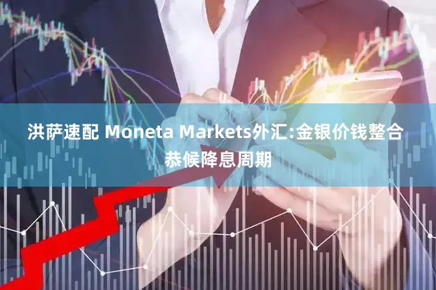 洪萨速配 Moneta Markets外汇:金银价钱整合 恭候降息周期