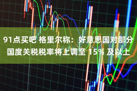 91点买吧 格里尔称：好意思国对部分国度关税税率将上调至 15% 及以上