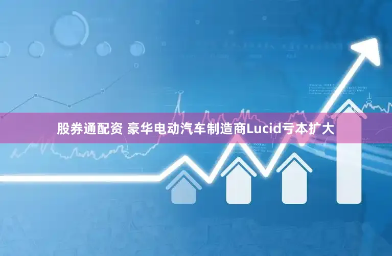 股券通配资 豪华电动汽车制造商Lucid亏本扩大