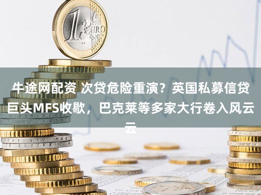 牛途网配资 次贷危险重演？英国私募信贷巨头MFS收歇，巴克莱等多家大行卷入风云