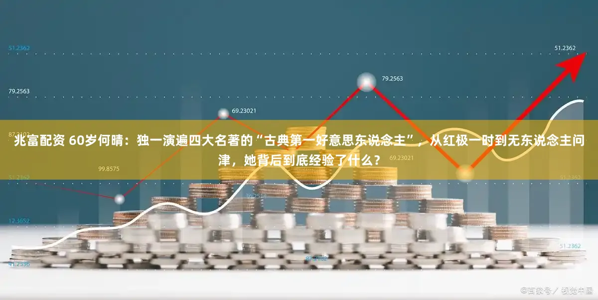 兆富配资 60岁何晴：独一演遍四大名著的“古典第一好意思东说念主”，从红极一时到无东说念主问津，她背后到底经验了什么？