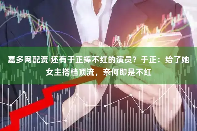 嘉多网配资 还有于正捧不红的演员？于正：给了她女主搭档顶流，奈何即是不红
