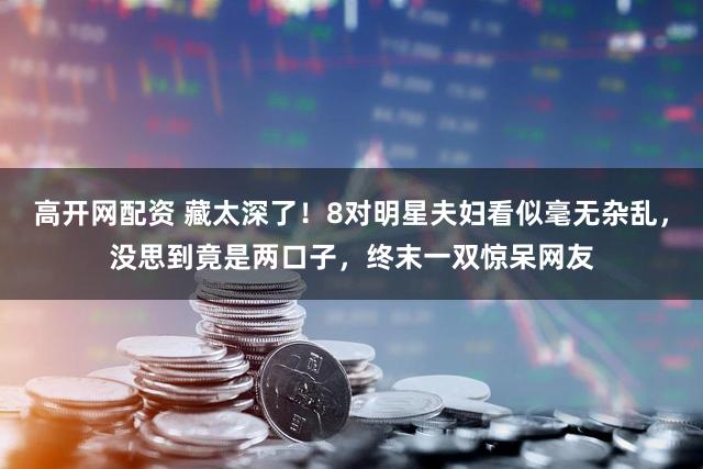 高开网配资 藏太深了！8对明星夫妇看似毫无杂乱，没思到竟是两口子，终末一双惊呆网友
