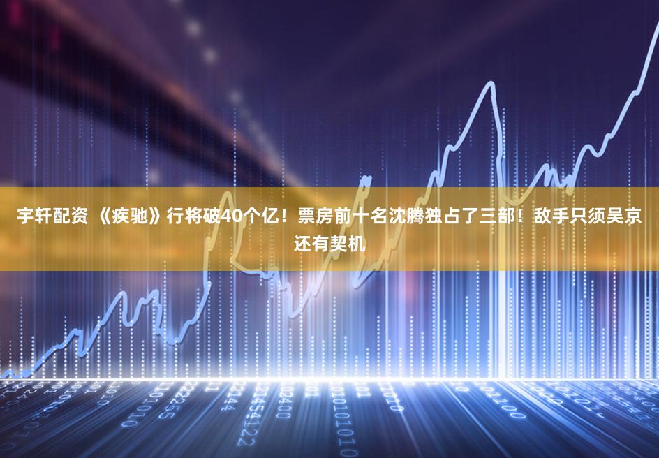 宇轩配资 《疾驰》行将破40个亿！票房前十名沈腾独占了三部！敌手只须吴京还有契机