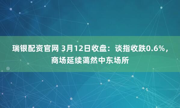 瑞银配资官网 3月12日收盘：谈指收跌0.6%，商场延续蔼然中东场所