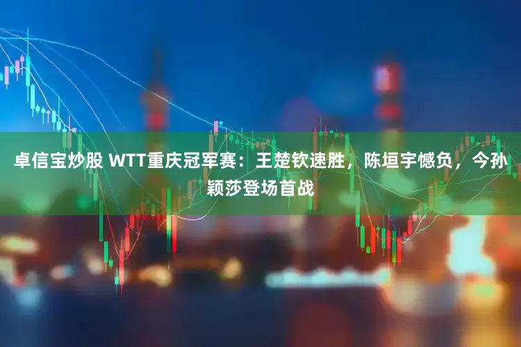 卓信宝炒股 WTT重庆冠军赛：王楚钦速胜，陈垣宇憾负，今孙颖莎登场首战