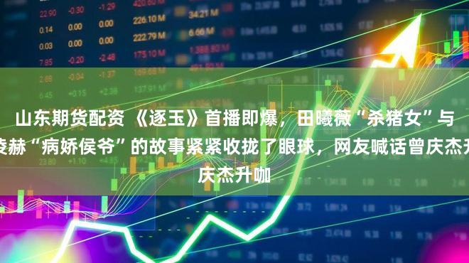 山东期货配资 《逐玉》首播即爆，田曦薇“杀猪女”与张凌赫“病娇侯爷”的故事紧紧收拢了眼球，网友喊话曾庆杰升咖