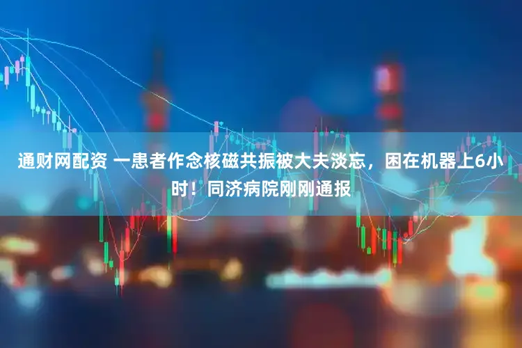通财网配资 一患者作念核磁共振被大夫淡忘，困在机器上6小时！同济病院刚刚通报