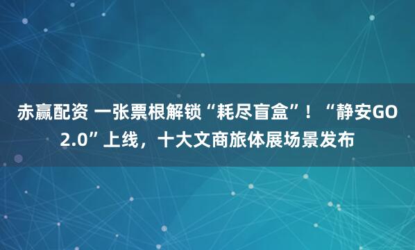 赤赢配资 一张票根解锁“耗尽盲盒”！“静安GO2.0”上线，十大文商旅体展场景发布