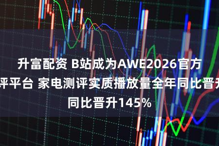 升富配资 B站成为AWE2026官方独家测评平台 家电测评实质播放量全年同比晋升145%
