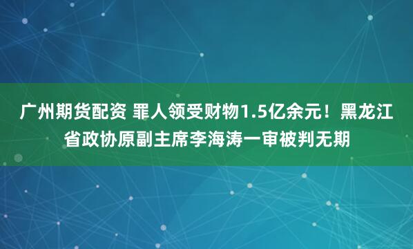 广州期货配资 罪人领受财物1.5亿余元！黑龙江省政协原副主席李海涛一审被判无期
