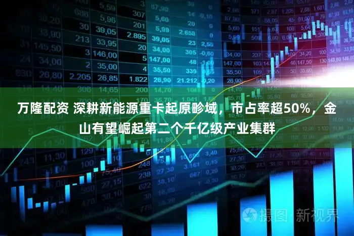 万隆配资 深耕新能源重卡起原畛域，市占率超50%，金山有望崛起第二个千亿级产业集群