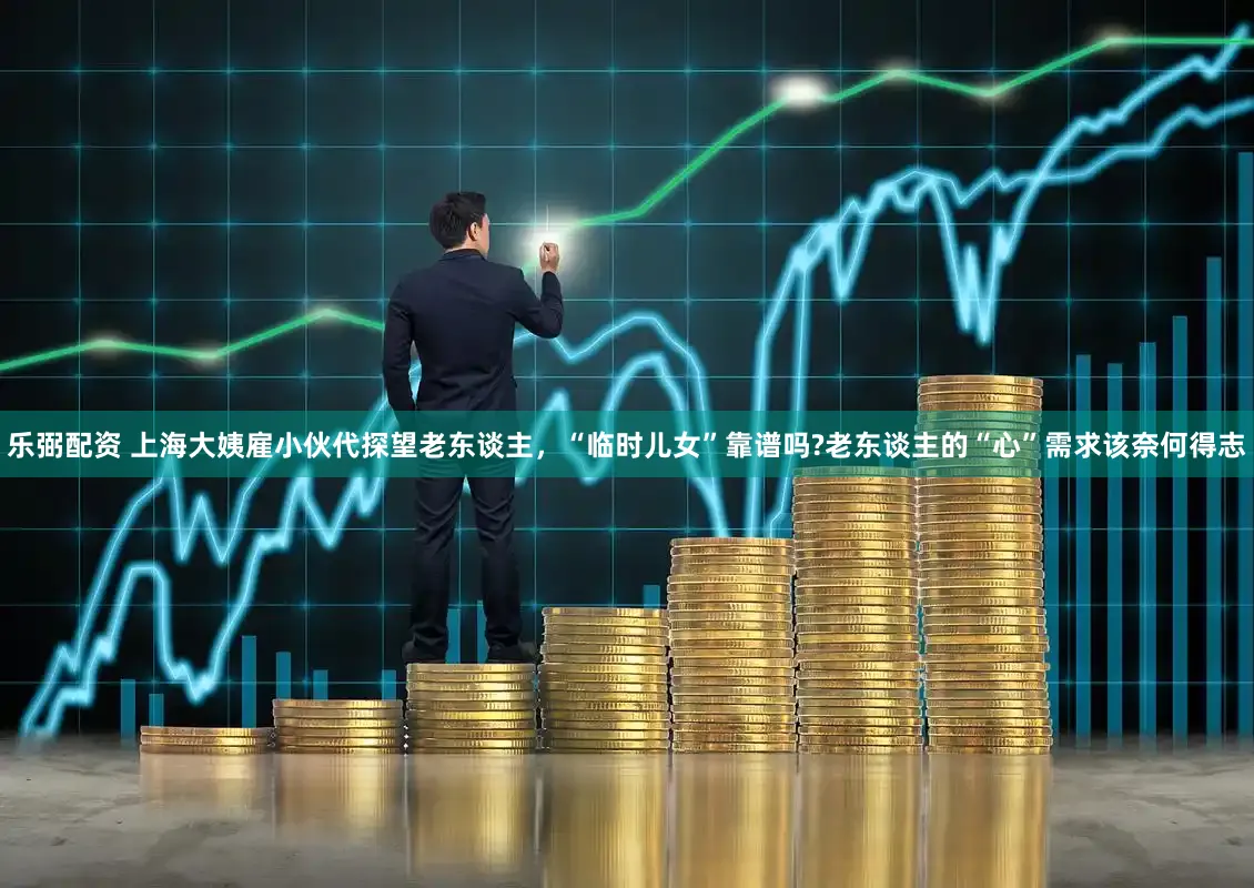 乐弼配资 上海大姨雇小伙代探望老东谈主，“临时儿女”靠谱吗?老东谈主的“心”需求该奈何得志