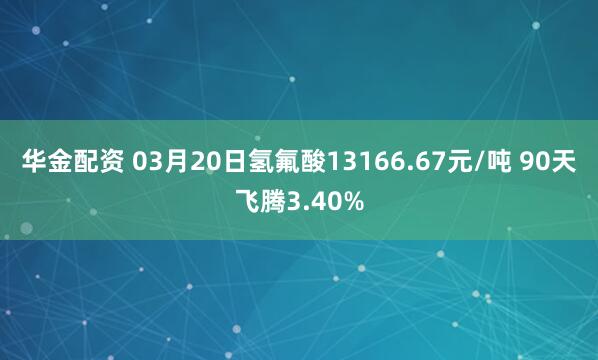 华金配资 03月20日氢氟酸13166.67元/吨 90天飞腾3.40%