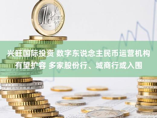 兴旺国际投资 数字东说念主民币运营机构有望扩容 多家股份行、城商行或入围