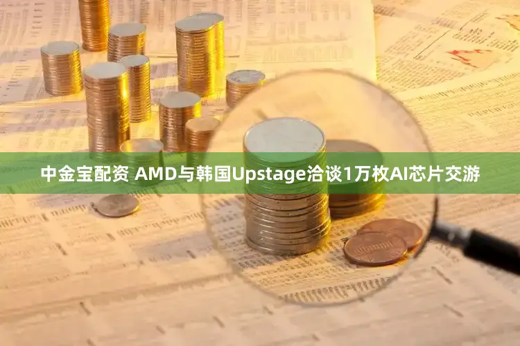 中金宝配资 AMD与韩国Upstage洽谈1万枚AI芯片交游