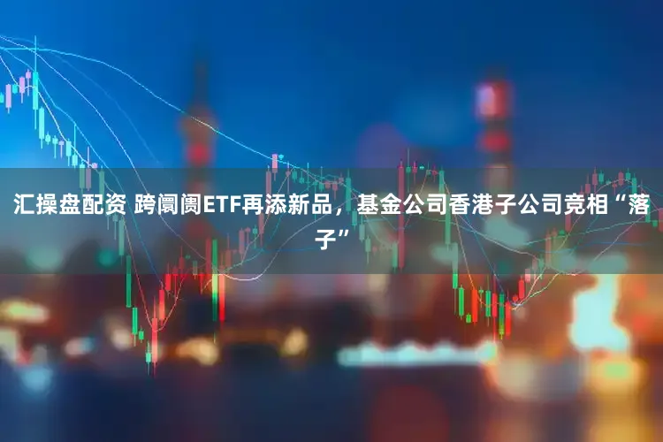 汇操盘配资 跨阛阓ETF再添新品，基金公司香港子公司竞相“落子”