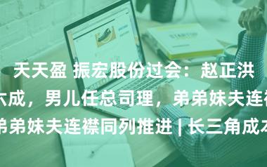 天天盈 振宏股份过会：赵正洪家眷控股近六成，男儿任总司理，弟弟妹夫连襟同列推进 | 长三角成本局