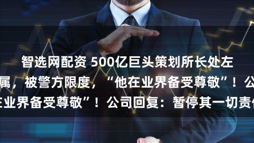 智选网配资 500亿巨头策划所长处左前明被指猥亵女下属，被警方限度，“他在业界备受尊敬”！公司回复：暂停其一切责任