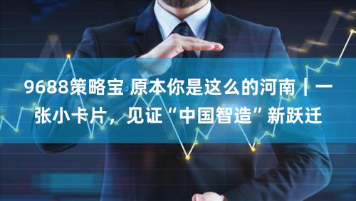 9688策略宝 原本你是这么的河南｜一张小卡片，见证“中国智造”新跃迁