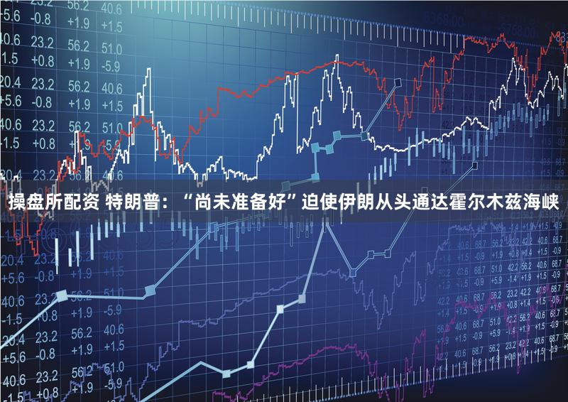 操盘所配资 特朗普:“尚未准备好”迫使伊朗从头通达霍尔木兹海峡