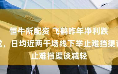 恒牛所配资 飞鹤昨年净利跌超四成，日均近两千场线下举止难挡渠谈减轻