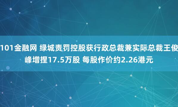 101金融网 绿城责罚控股获行政总裁兼实际总裁王俊峰增捏17.5万股 每股作价约2.26港元