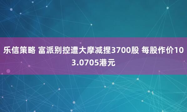 乐信策略 富派别控遭大摩减捏3700股 每股作价103.0705港元