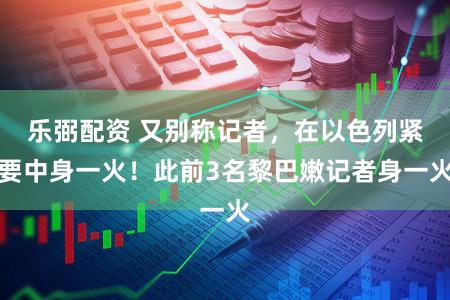 乐弼配资 又别称记者,在以色列紧要中身一火!此前3名黎巴嫩记者身一火