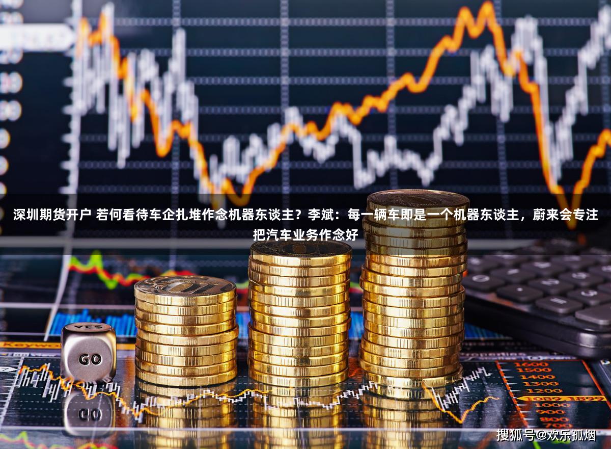 深圳期货开户 若何看待车企扎堆作念机器东谈主？李斌：每一辆车即是一个机器东谈主，蔚来会专注把汽车业务作念好