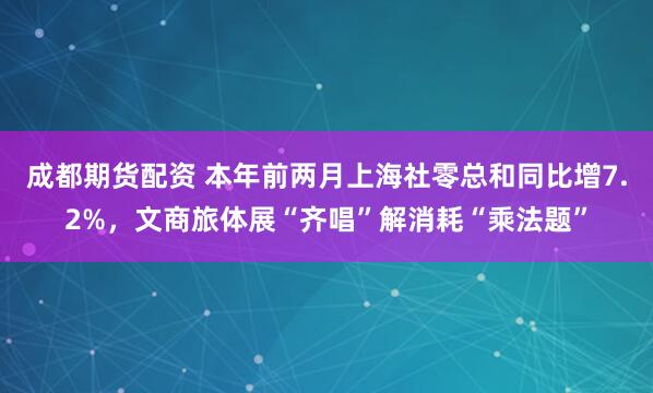成都期货配资 本年前两月上海社零总和同比增7.2%，文商旅体展“齐唱”解消耗“乘法题”